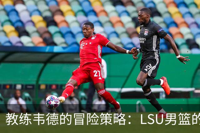 教练韦德的冒险策略：LSU男篮的阵容重组困局