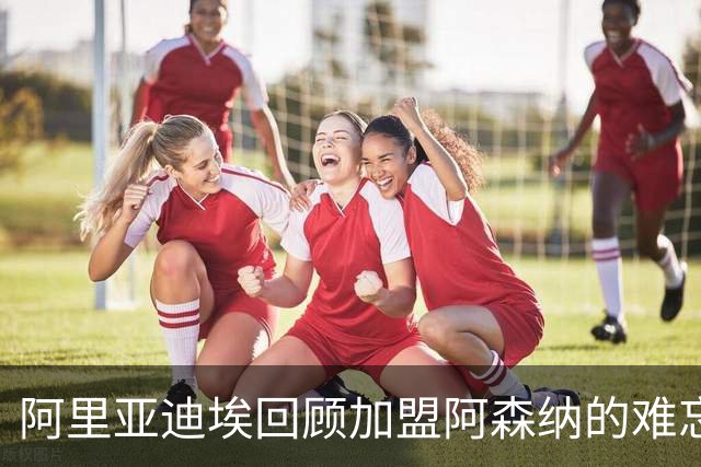 阿里亚迪埃回顾加盟阿森纳的难忘旅程：温格的一通电话成就了梦想